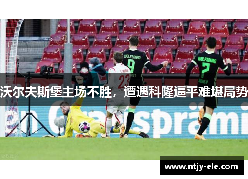 沃尔夫斯堡主场不胜，遭遇科隆逼平难堪局势