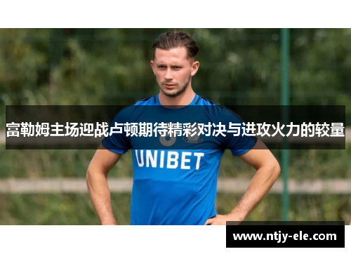 富勒姆主场迎战卢顿期待精彩对决与进攻火力的较量