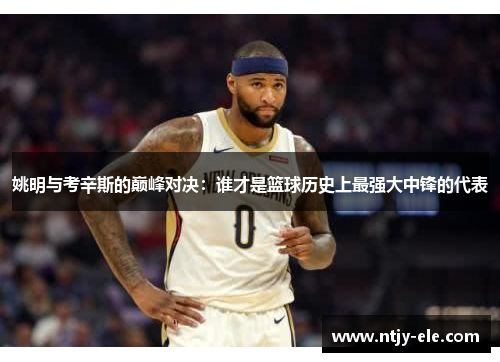 姚明与考辛斯的巅峰对决：谁才是篮球历史上最强大中锋的代表