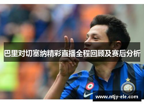 巴里对切塞纳精彩直播全程回顾及赛后分析