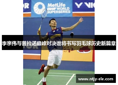 李宗伟与普拉诺巅峰对决谁将书写羽毛球历史新篇章