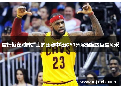 詹姆斯在对阵爵士的比赛中狂砍51分展现超级巨星风采