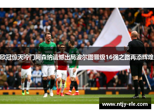 欧冠惊天冷门阿森纳遗憾出局波尔图晋级16强之路再添辉煌