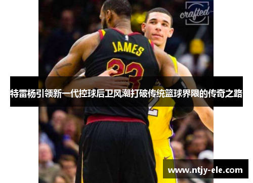 特雷杨引领新一代控球后卫风潮打破传统篮球界限的传奇之路