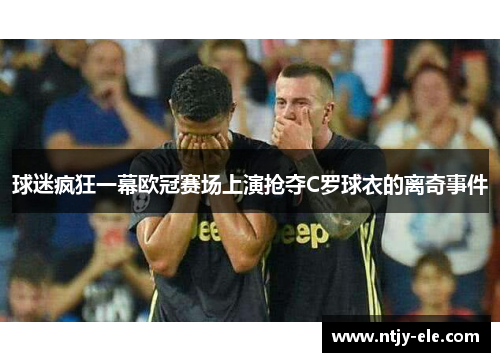 球迷疯狂一幕欧冠赛场上演抢夺C罗球衣的离奇事件