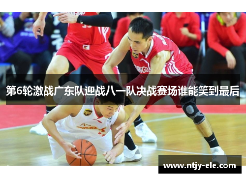 第6轮激战广东队迎战八一队决战赛场谁能笑到最后